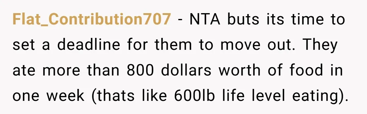 Flat_Contribution707 − NTA buts its time to set a deadline for them to move out. They ate more than 800 dollars worth of food in one week (thats like 600lb...