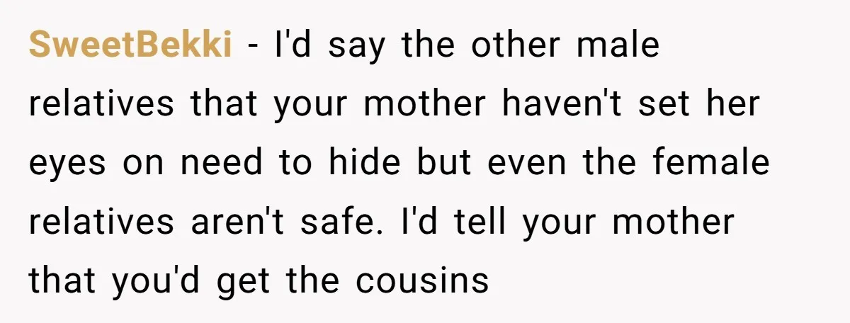 SweetBekki − I'd say the other male relatives that your mother haven't set her eyes on need to hide but even the female relatives aren't safe. I'd tell your mother...
