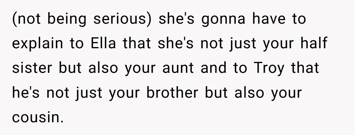(not being serious) she's gonna have to explain to Ella that she's not just your half sister but also your aunt and to Troy that he's not just your brother...