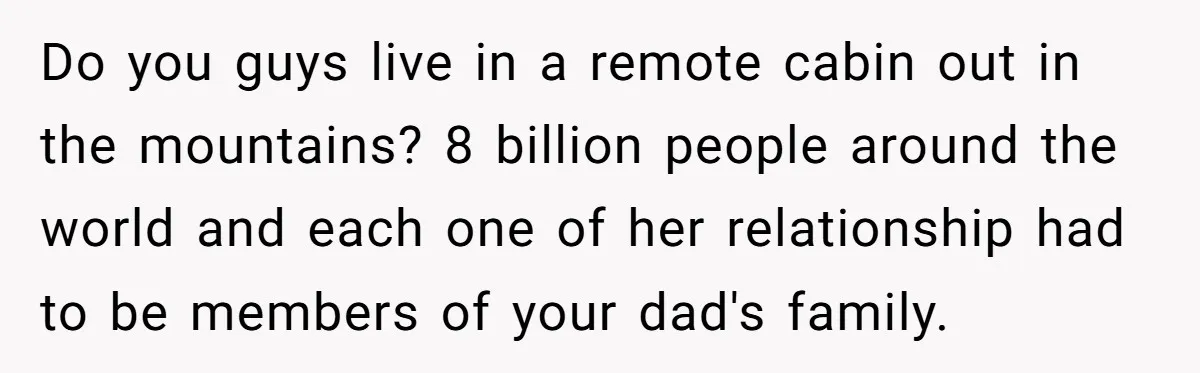 Do you guys live in a remote cabin out in the mountains? 8 billion people around the world and each one of her relationship had to be members of your...