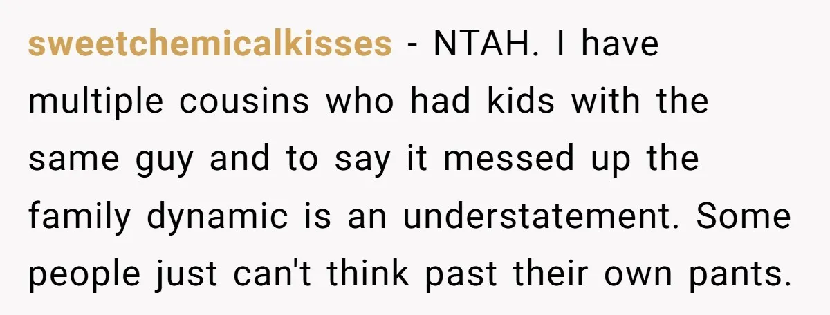 sweetchemicalkisses − NTAH. I have multiple cousins who had kids with the same guy and to say it messed up the family dynamic is an understatement. Some people just can't...