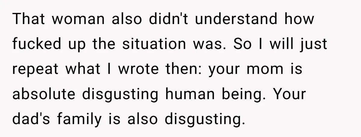 That woman also didn't understand how fucked up the situation was. So I will just repeat what I wrote then: your mom is absolute disgusting human being. Your dad's family...