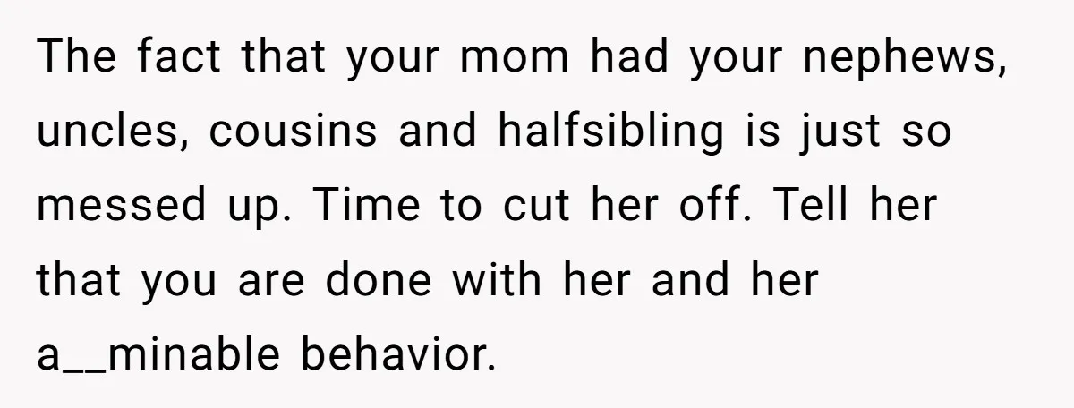 The fact that your mom had your nephews, uncles, cousins and halfsibling is just so messed up. Time to cut her off. Tell her that you are done with her...