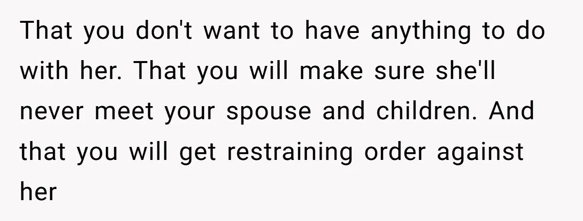 That you don't want to have anything to do with her. That you will make sure she'll never meet your spouse and children. And that you will get restraining order...