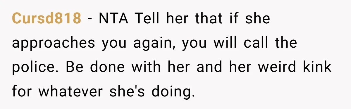 Cursd818 − NTA Tell her that if she approaches you again, you will call the police. Be done with her and her weird kink for whatever she's doing.