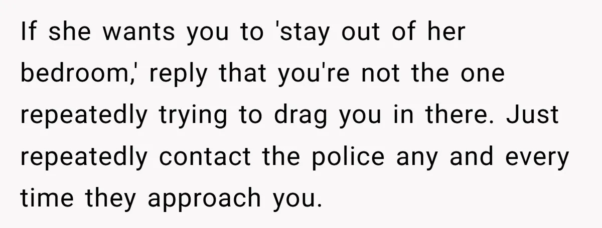 If she wants you to 'stay out of her bedroom,' reply that you're not the one repeatedly trying to drag you in there. Just repeatedly contact the police any and...
