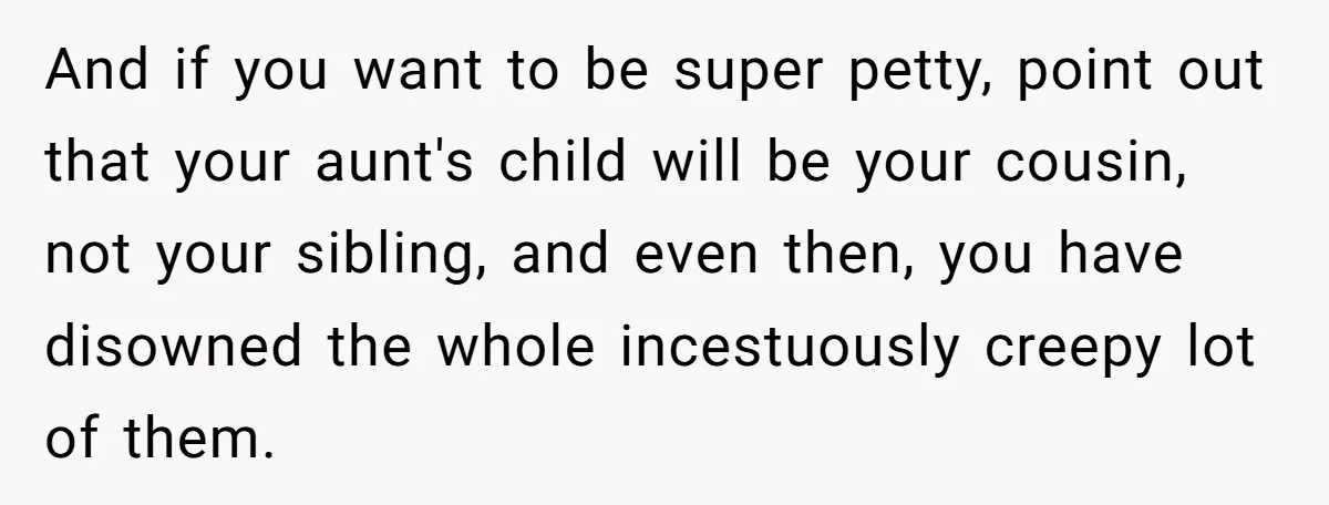 And if you want to be super petty, point out that your aunt's child will be your cousin, not your sibling, and even then, you have disowned the whole incestuously...