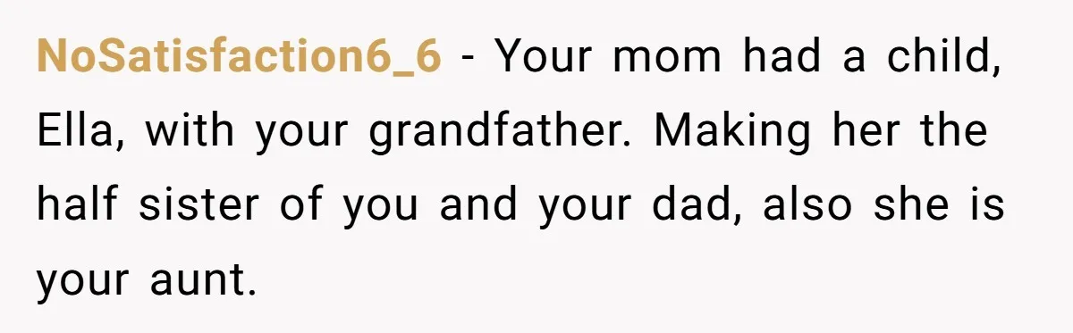 NoSatisfaction6_6 − Your mom had a child, Ella, with your grandfather. Making her the half sister of you and your dad, also she is your aunt.