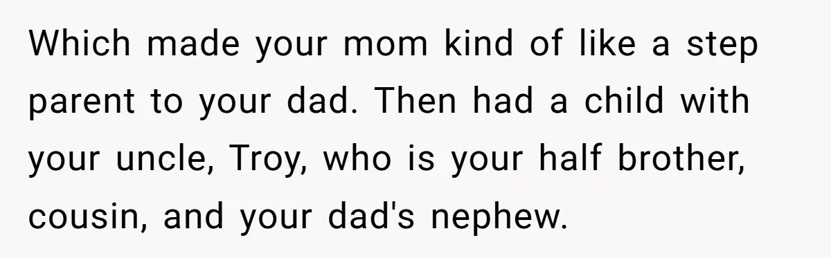 Which made your mom kind of like a step parent to your dad. Then had a child with your uncle, Troy, who is your half brother, cousin, and your dad's...