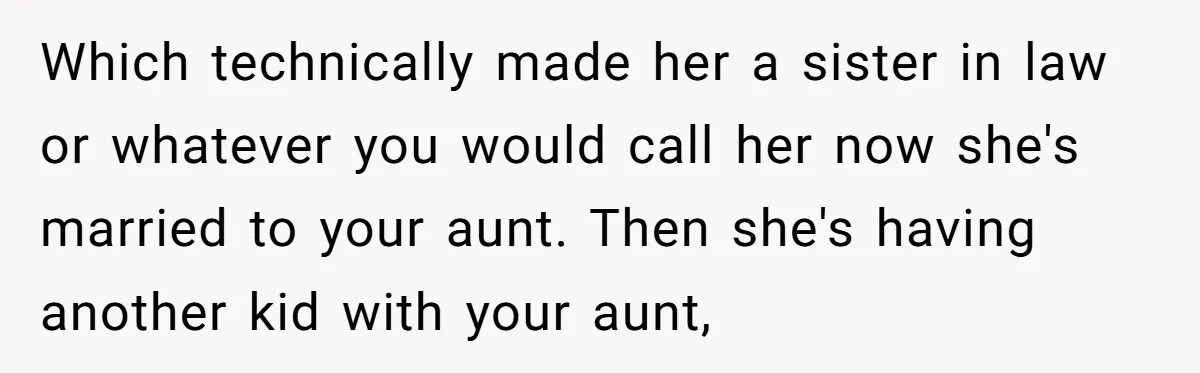 Which technically made her a sister in law or whatever you would call her now she's married to your aunt. Then she's having another kid with your aunt,