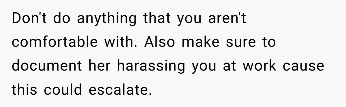 Don't do anything that you aren't comfortable with. Also make sure to document her harassing you at work cause this could escalate.