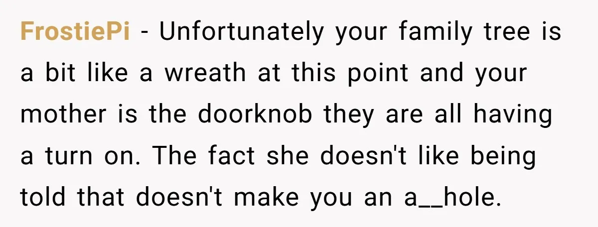 FrostiePi − Unfortunately your family tree is a bit like a wreath at this point and your mother is the doorknob they are all having a turn on. The fact...