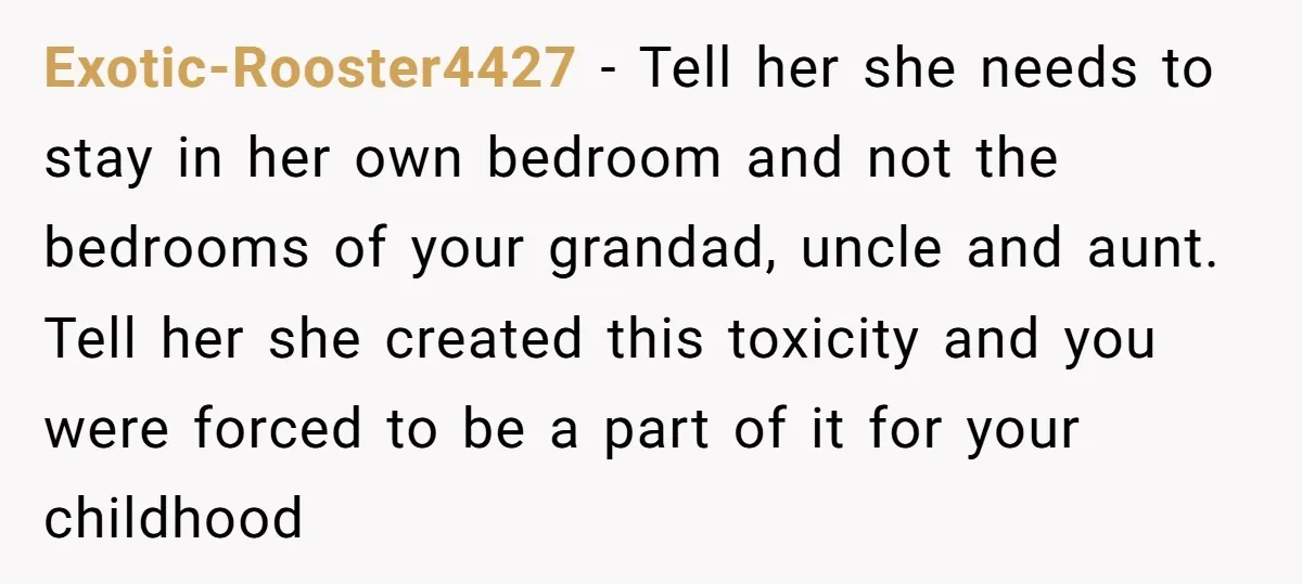 Exotic-Rooster4427 − Tell her she needs to stay in her own bedroom and not the bedrooms of your grandad, uncle and aunt. Tell her she created this toxicity and you...