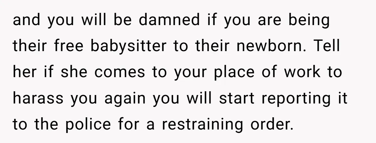 and you will be damned if you are being their free babysitter to their newborn. Tell her if she comes to your place of work to harass you again you...
