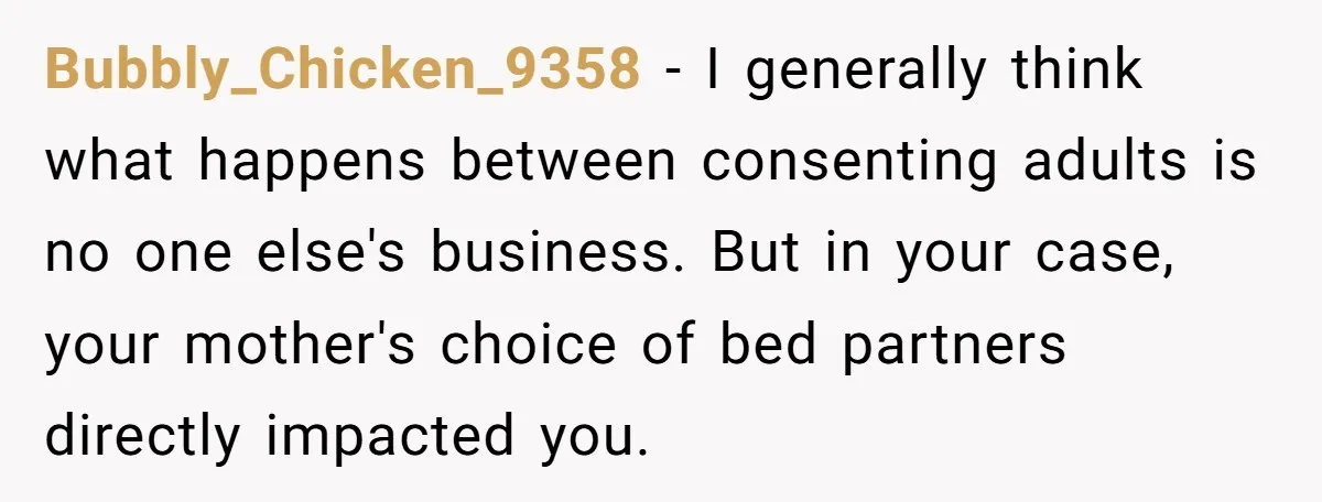 Bubbly_Chicken_9358 − I generally think what happens between consenting adults is no one else's business. But in your case, your mother's choice of bed partners directly impacted you.