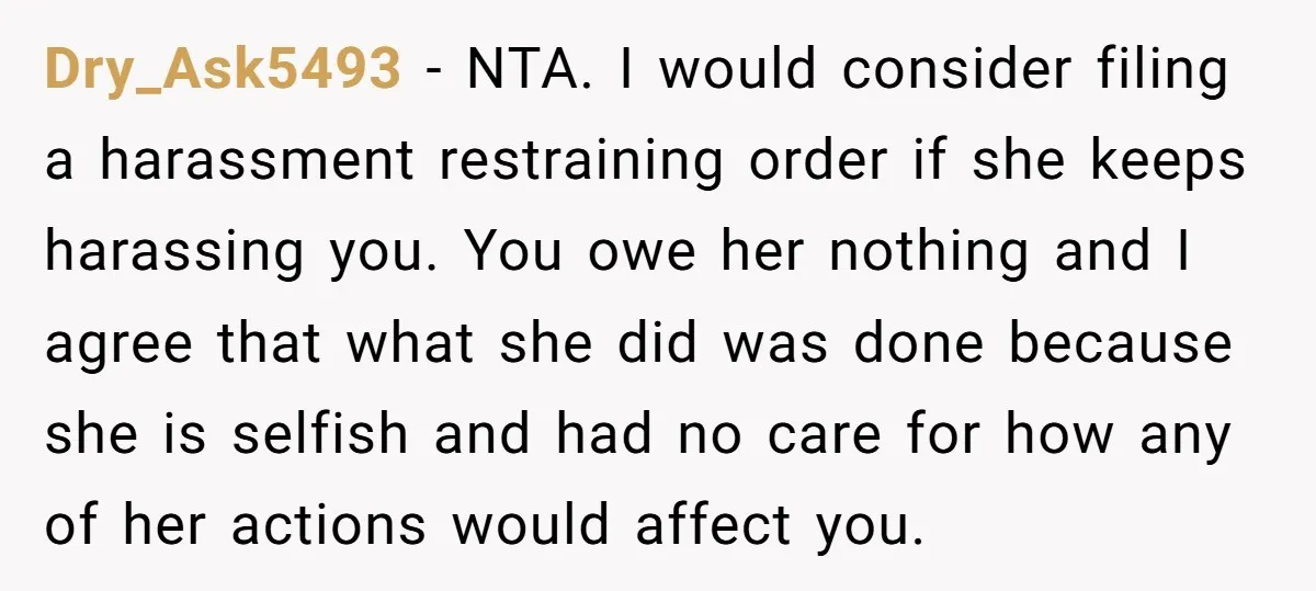 Dry_Ask5493 − NTA. I would consider filing a harassment restraining order if she keeps harassing you. You owe her nothing and I agree that what she did was done because...