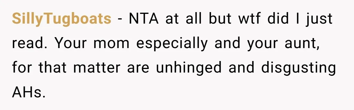SillyTugboats − NTA at all but wtf did I just read. Your mom especially and your aunt, for that matter are unhinged and disgusting AHs.