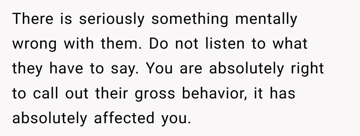 There is seriously something mentally wrong with them. Do not listen to what they have to say. You are absolutely right to call out their gross behavior, it has absolutely...