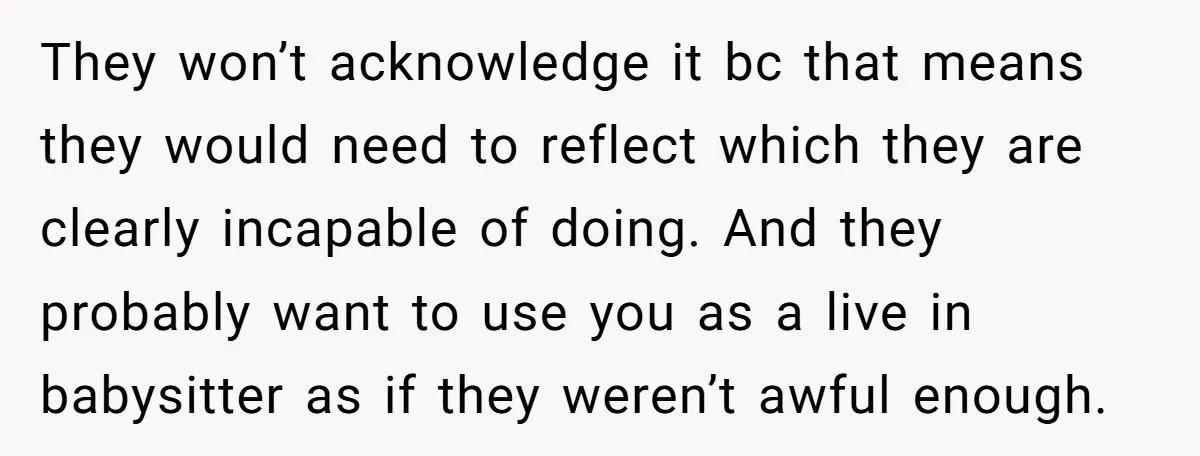 They won’t acknowledge it bc that means they would need to reflect which they are clearly incapable of doing. And they probably want to use you as a live in...