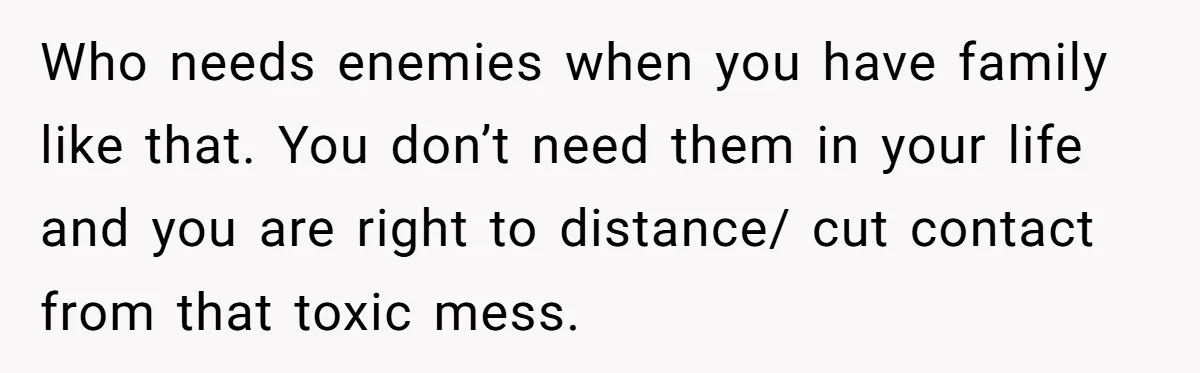 Who needs enemies when you have family like that. You don’t need them in your life and you are right to distance/ cut contact from that toxic mess.