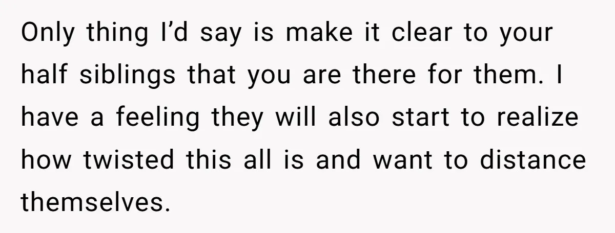 Only thing I’d say is make it clear to your half siblings that you are there for them. I have a feeling they will also start to realize how twisted...