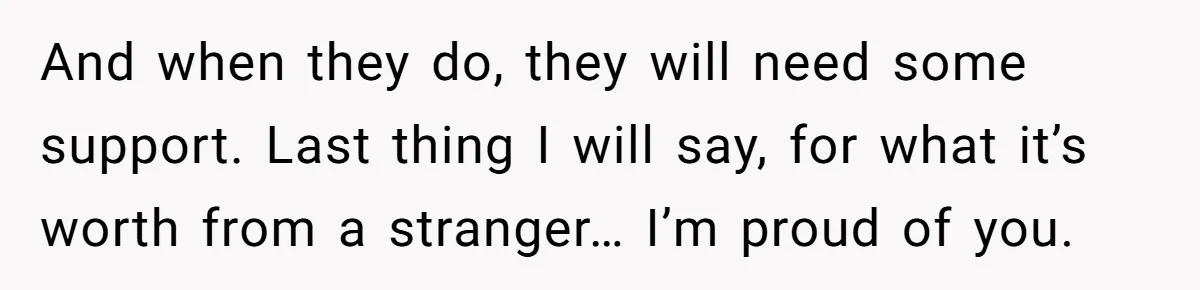And when they do, they will need some support. Last thing I will say, for what it’s worth from a stranger… I’m proud of you.