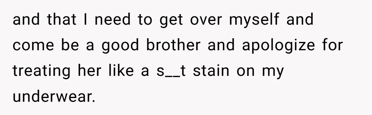 and that I need to get over myself and come be a good brother and apologize for treating her like a s__t stain on my underwear.