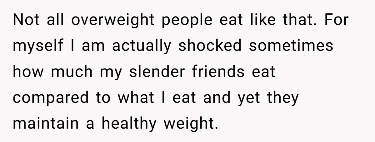 Not all overweight people eat like that. For myself I am actually shocked sometimes how much my slender friends eat compared to what I eat and yet they maintain a...