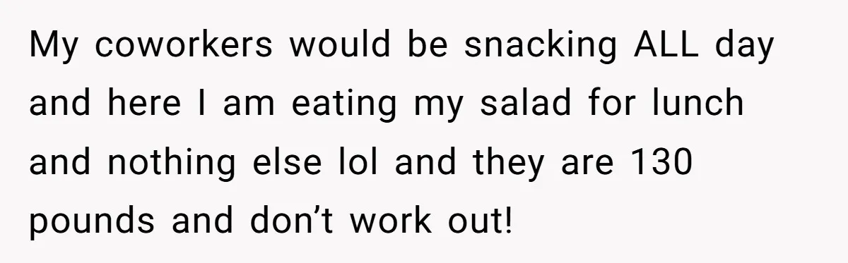 My coworkers would be snacking ALL day and here I am eating my salad for lunch and nothing else lol and they are 130 pounds and don’t work out!