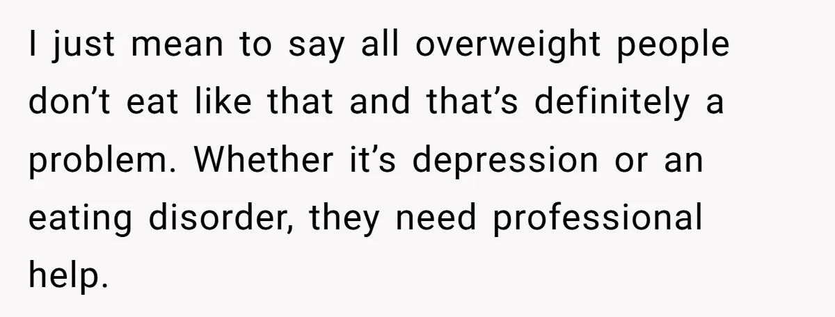 I just mean to say all overweight people don’t eat like that and that’s definitely a problem. Whether it’s depression or an eating disorder, they need professional help.