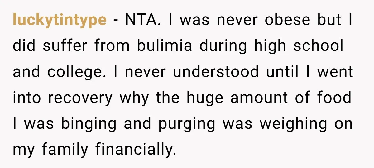 luckytintype − NTA. I was never obese but I did suffer from bulimia during high school and college. I never understood until I went into recovery why the huge amount...