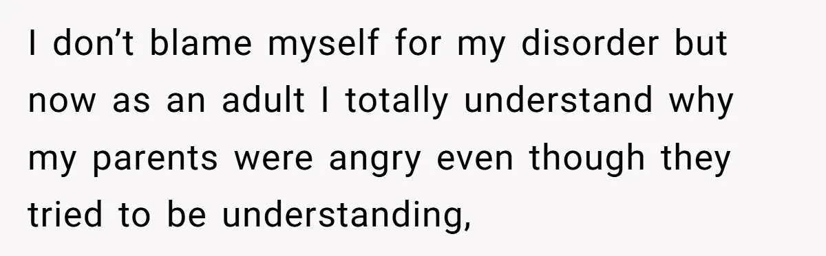 I don’t blame myself for my disorder but now as an adult I totally understand why my parents were angry even though they tried to be understanding,