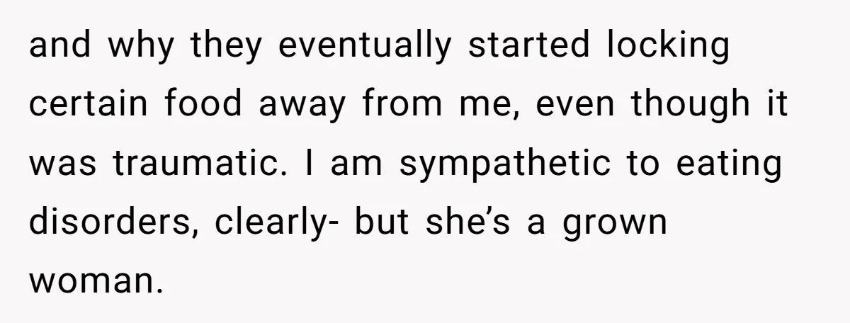 and why they eventually started locking certain food away from me, even though it was traumatic. I am sympathetic to eating disorders, clearly- but she’s a grown woman.