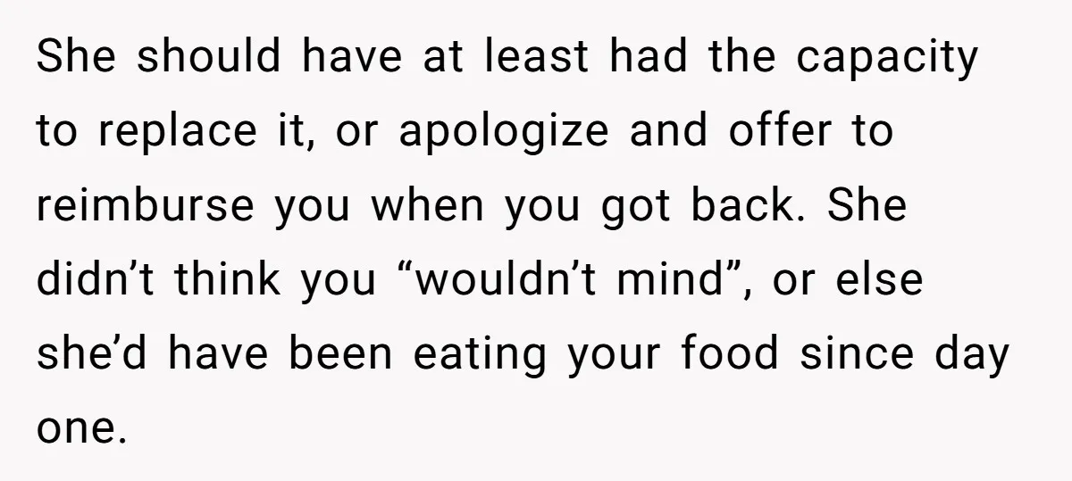 She should have at least had the capacity to replace it, or apologize and offer to reimburse you when you got back. She didn’t think you “wouldn’t mind”, or else...