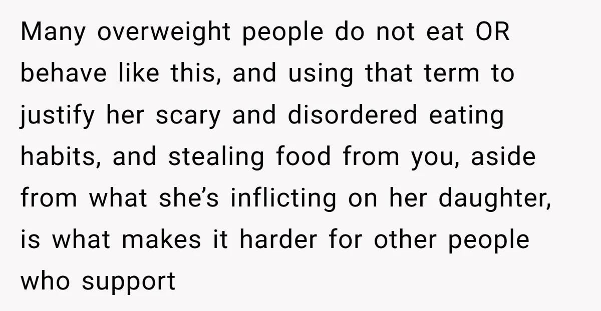 Many overweight people do not eat OR behave like this, and using that term to justify her scary and disordered eating habits, and stealing food from you, aside from what...