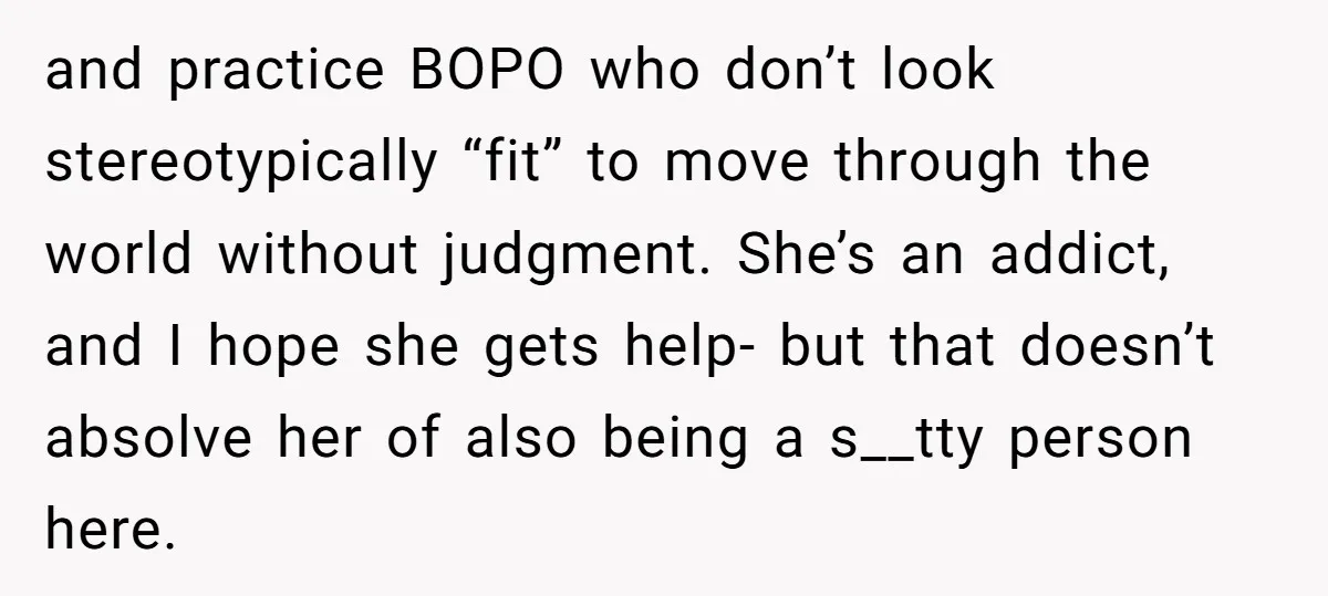 and practice BOPO who don’t look stereotypically “fit” to move through the world without judgment. She’s an addict, and I hope she gets help- but that doesn’t absolve her of...