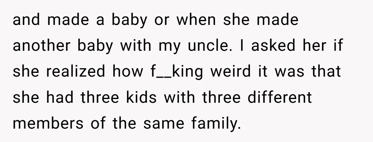 and made a baby or when she made another baby with my uncle. I asked her if she realized how f__king weird it was that she had three kids with...