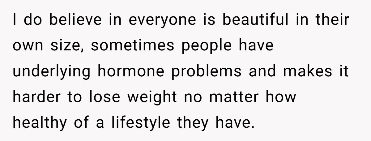 I do believe in everyone is beautiful in their own size, sometimes people have underlying hormone problems and makes it harder to lose weight no matter how healthy of a...