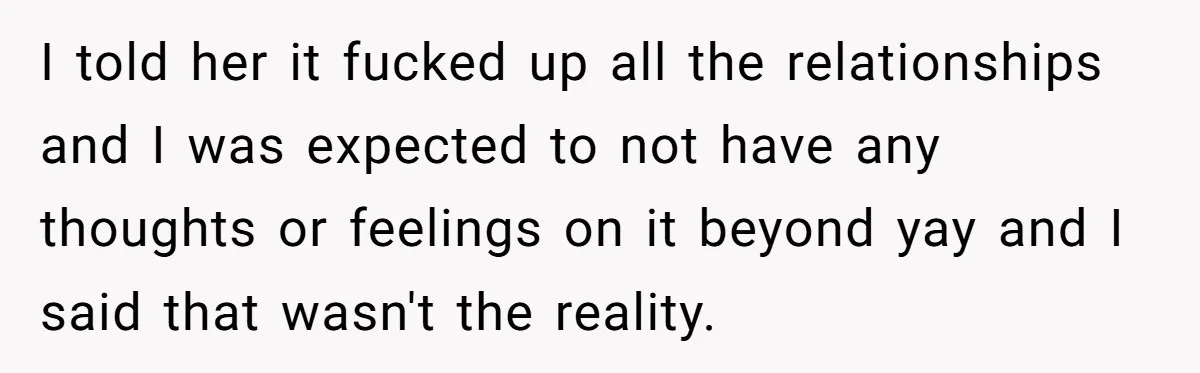I told her it fucked up all the relationships and I was expected to not have any thoughts or feelings on it beyond yay and I said that wasn't the...