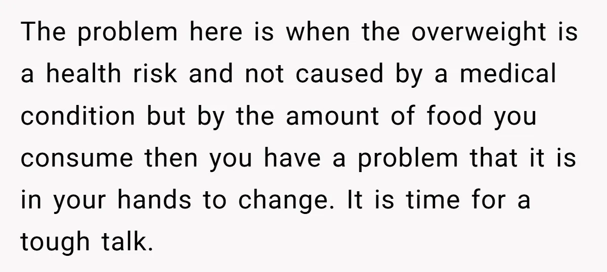 The problem here is when the overweight is a health risk and not caused by a medical condition but by the amount of food you consume then you have a...