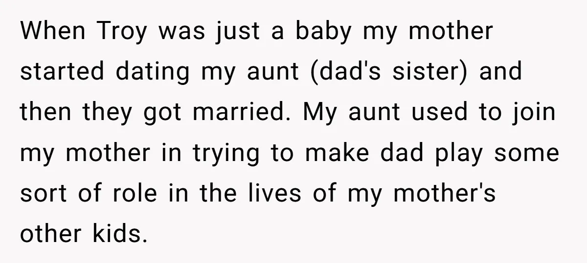 When Troy was just a baby my mother started dating my aunt (dad's sister) and then they got married. My aunt used to join my mother in trying to make...
