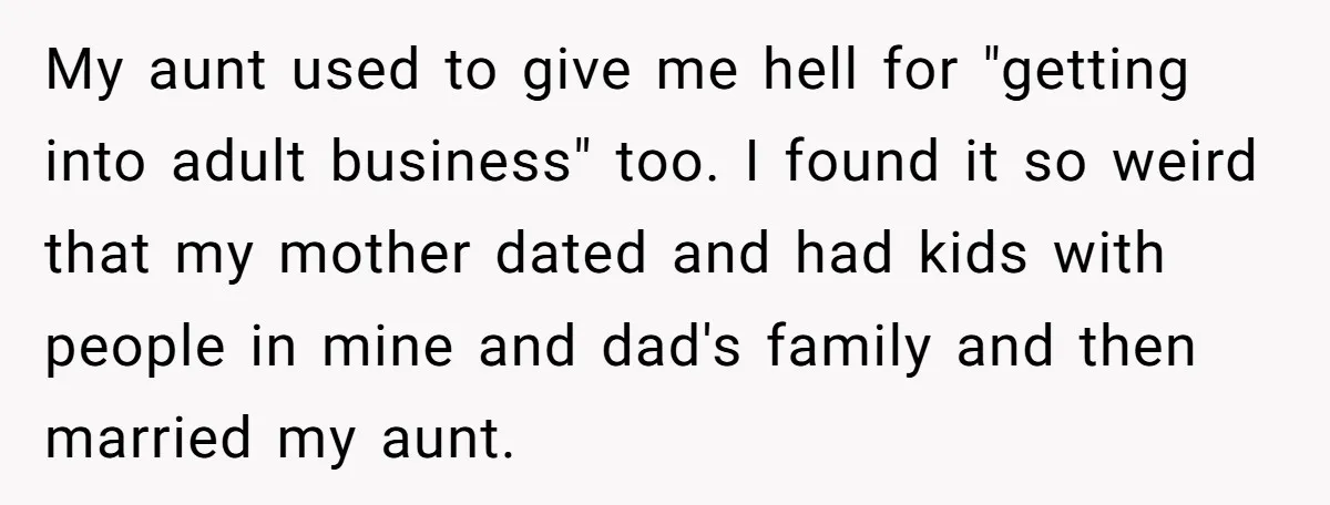 My aunt used to give me hell for "getting into adult business" too. I found it so weird that my mother dated and had kids with people in mine and...