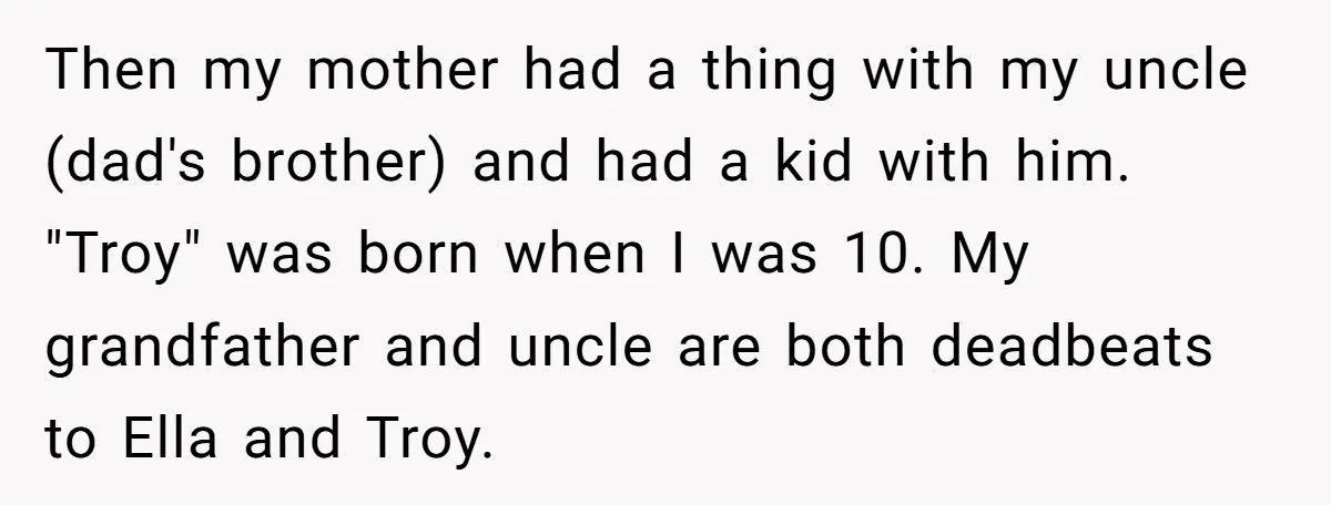 Then my mother had a thing with my uncle (dad's brother) and had a kid with him. "Troy" was born when I was 10. My grandfather and uncle are both...