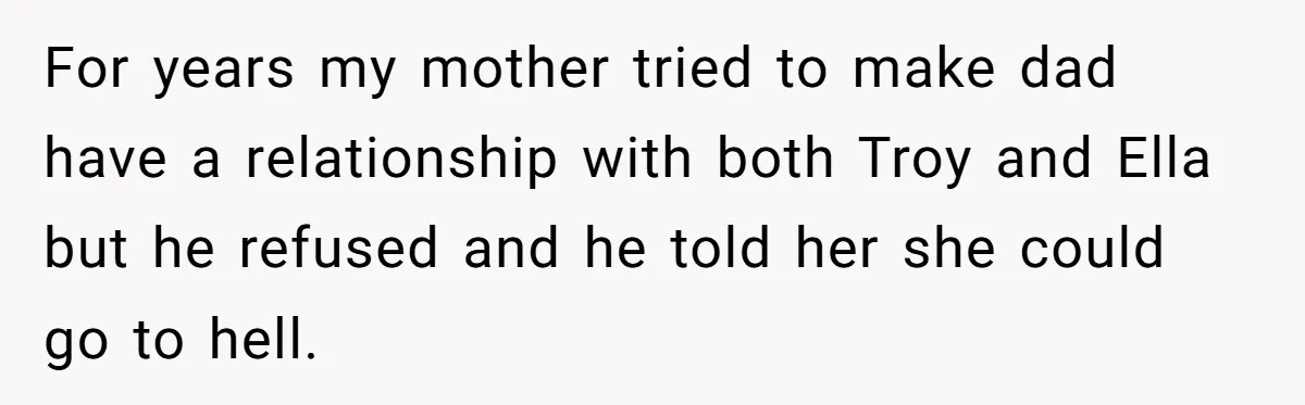 For years my mother tried to make dad have a relationship with both Troy and Ella but he refused and he told her she could go to hell.