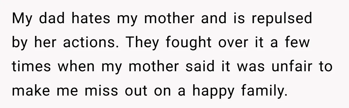 My dad hates my mother and is repulsed by her actions. They fought over it a few times when my mother said it was unfair to make me miss out...
