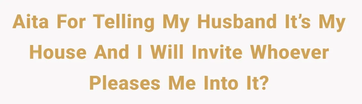 AITA for telling my husband it’s my house and I will invite whoever pleases me into it?