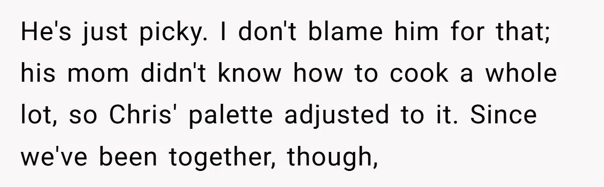 He's just picky. I don't blame him for that; his mom didn't know how to cook a whole lot, so Chris' palette adjusted to it. Since we've been together, though,
