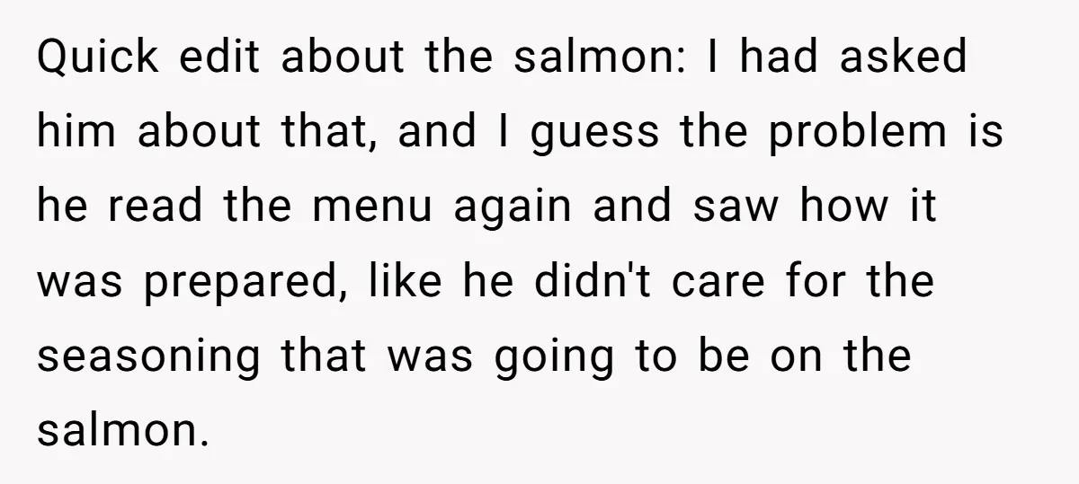 Quick edit about the salmon: I had asked him about that, and I guess the problem is he read the menu again and saw how it was prepared, like he...