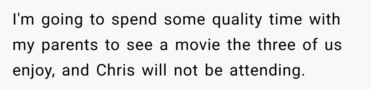 I'm going to spend some quality time with my parents to see a movie the three of us enjoy, and Chris will not be attending.