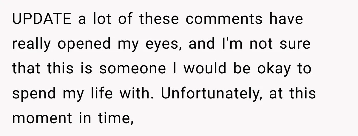 UPDATE a lot of these comments have really opened my eyes, and I'm not sure that this is someone I would be okay to spend my life with. Unfortunately, at...